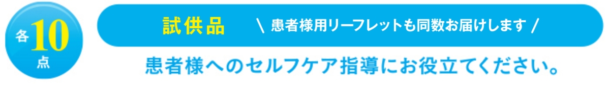各10点　試供品　今回から患者様用リーフレットもお届けします。患者様へのセルフケア指導にお役立てください。※ご希望の製品ごとのお申し込みとなります。