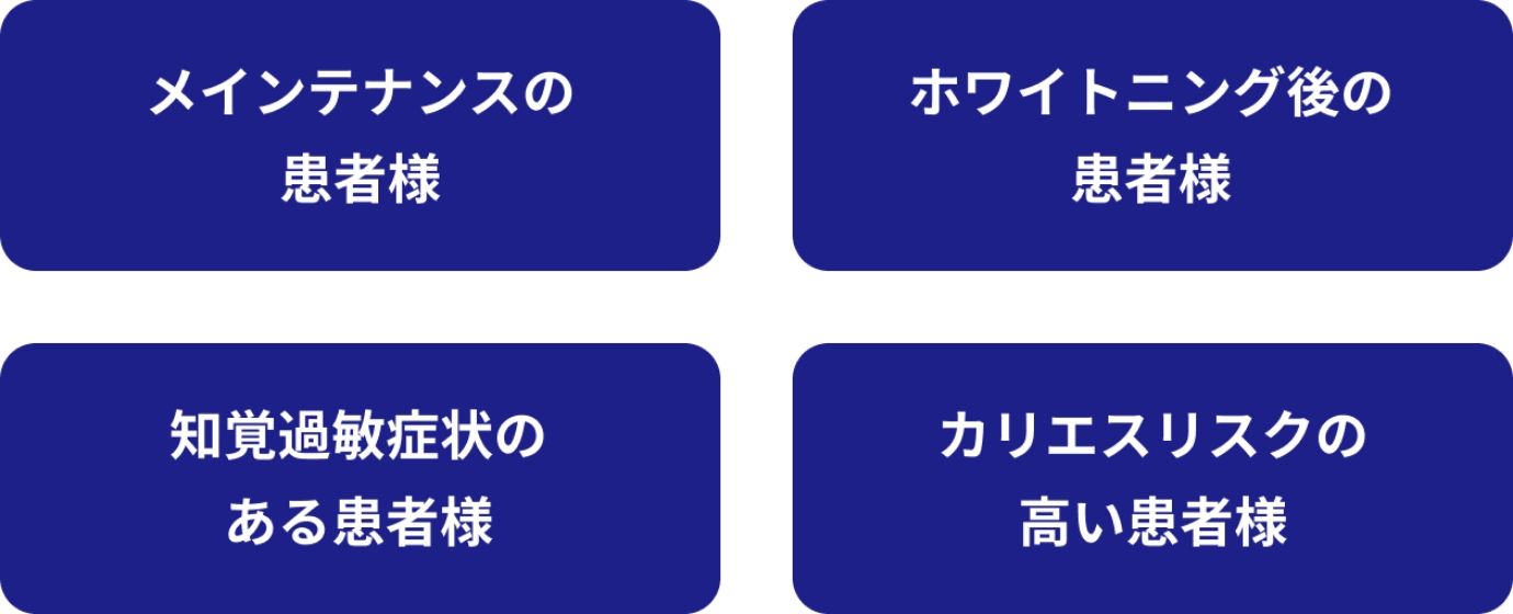 メインテナンスの患者様。ホワイトニング後の患者様。知覚過敏症状のある患者様。カリエスリスクの高い患者様。